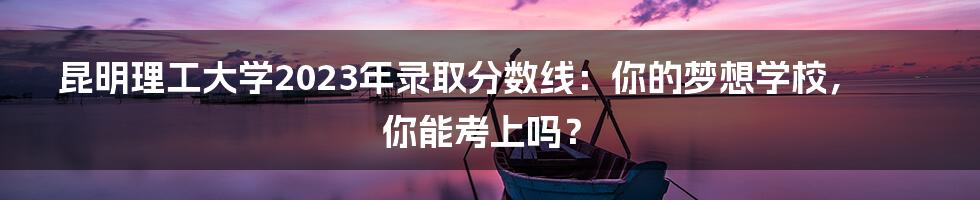 昆明理工大学2023年录取分数线:你的梦想学校,你能考上吗?