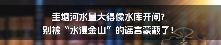 圭塘河水量大得像水库开闸? 别被“水漫金山”的谣言蒙蔽了!