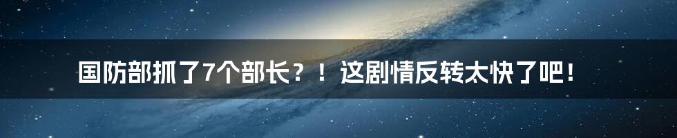 国防部抓了7个部长?!这剧情反转太快了吧!