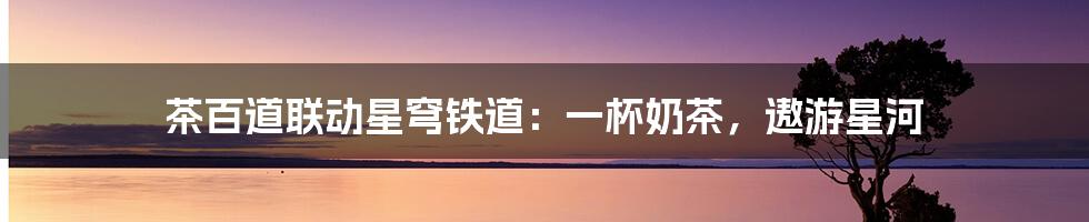 茶百道联动星穹铁道:一杯奶茶,遨游星河