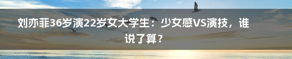 刘亦菲36岁演22岁女大学生：少女感VS演技，谁说了算？