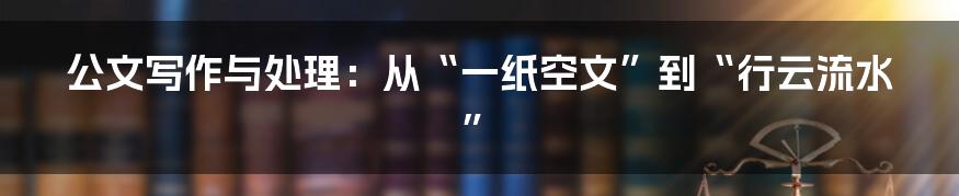 公文写作与处理:从“一纸空文”到“行云流水”