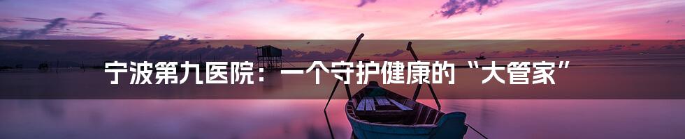 宁波第九医院：一个守护健康的“大管家”