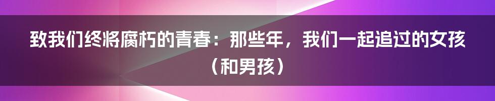 致我们终将腐朽的青春:那些年,我们一起追过的女孩(和男孩)