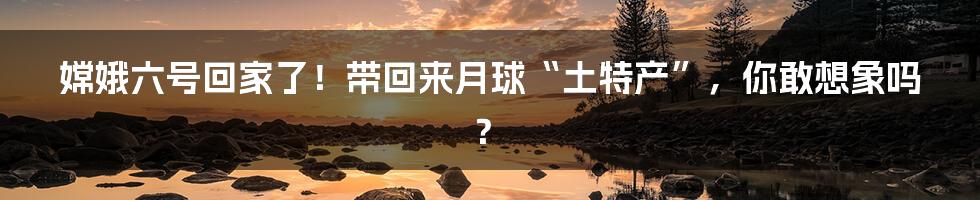 嫦娥六号回家了!带回来月球“土特产”,你敢想象吗?