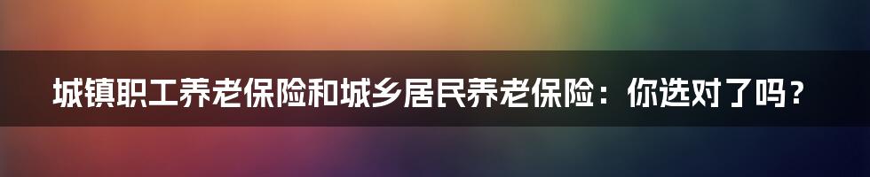 城镇职工养老保险和城乡居民养老保险:你选对了吗?