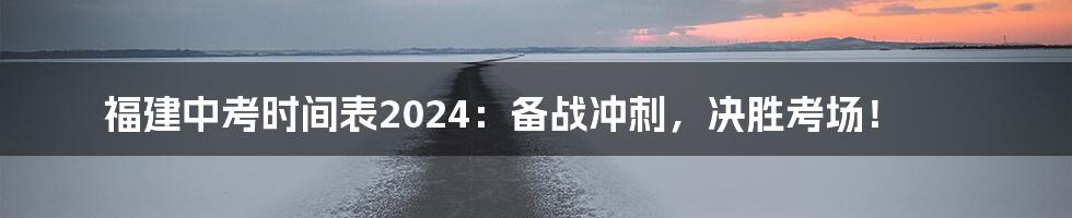 福建中考时间表2024:备战冲刺,决胜考场!