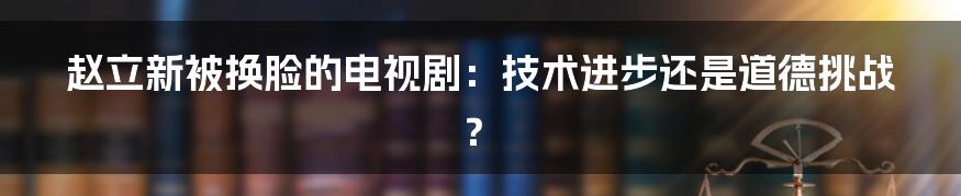 赵立新被换脸的电视剧:技术进步还是道德挑战?