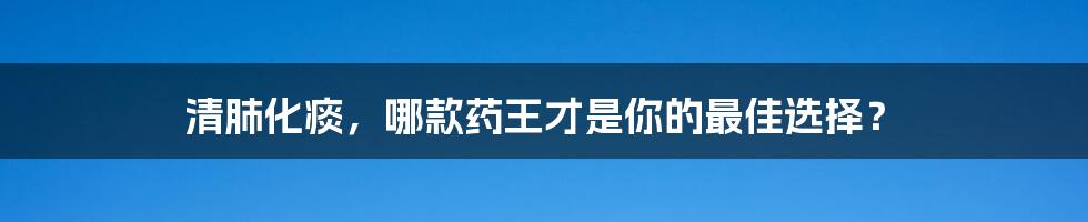 清肺化痰,哪款药王才是你的最佳选择?