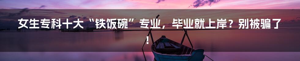 女生专科十大“铁饭碗”专业,毕业就上岸?别被骗了!