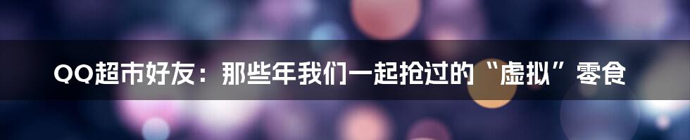QQ超市好友:那些年我们一起抢过的“虚拟”零食