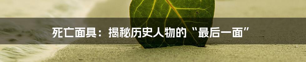 死亡面具:揭秘历史人物的“最后一面”