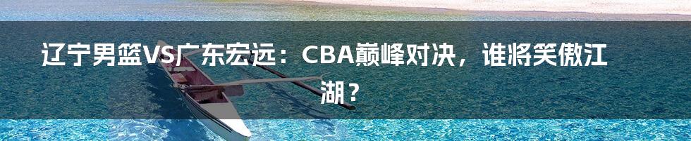 辽宁男篮VS广东宏远:CBA巅峰对决,谁将笑傲江湖?