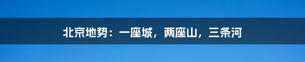 北京地势:一座城,两座山,三条河
