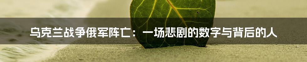 乌克兰战争俄军阵亡:一场悲剧的数字与背后的人