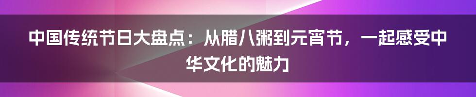 中国传统节日大盘点:从腊八粥到元宵节,一起感受中华文化的魅力