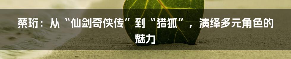 蔡珩:从“仙剑奇侠传”到“猎狐”,演绎多元角色的魅力