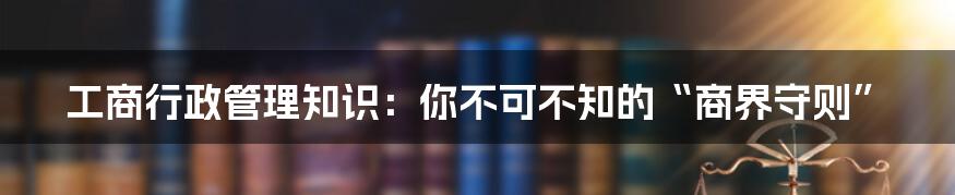 工商行政管理知识:你不可不知的“商界守则”