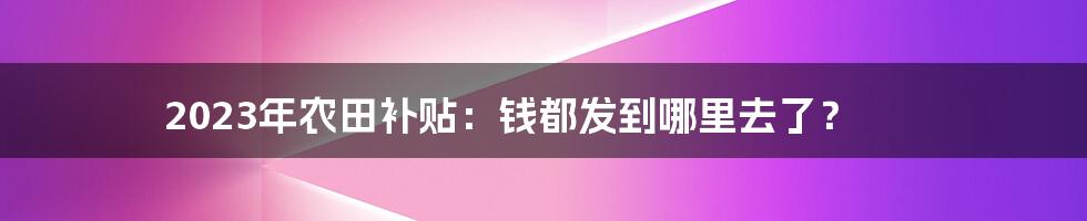 2023年农田补贴:钱都发到哪里去了?