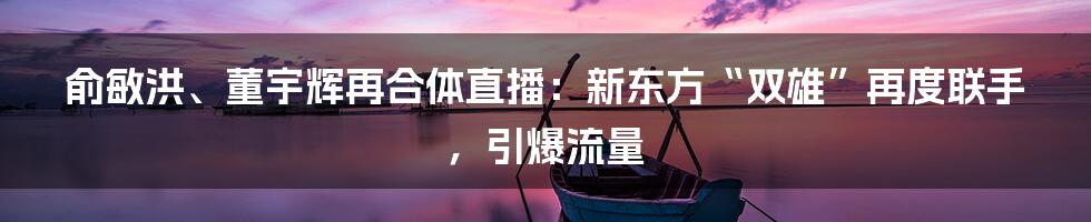 俞敏洪、董宇辉再合体直播:新东方“双雄”再度联手,引爆流量