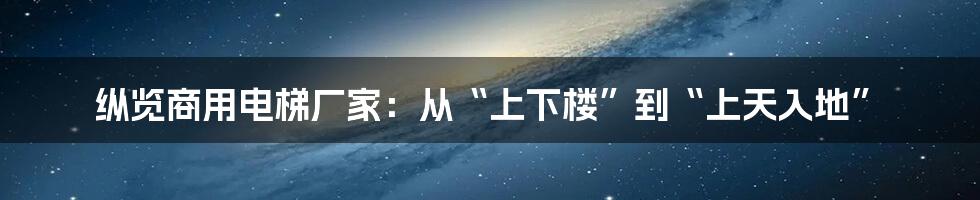 纵览商用电梯厂家：从“上下楼”到“上天入地”