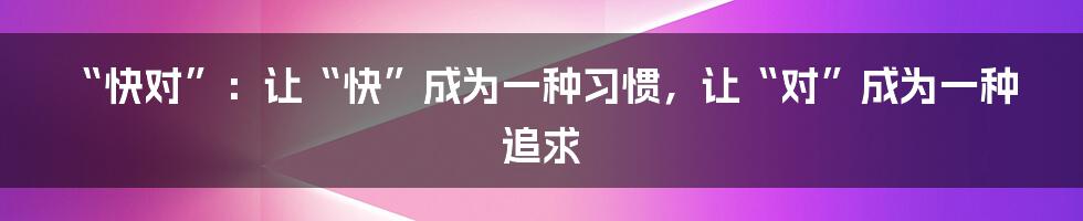 “快对”:让“快”成为一种习惯,让“对”成为一种追求