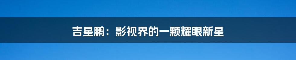 吉星鹏:影视界的一颗耀眼新星