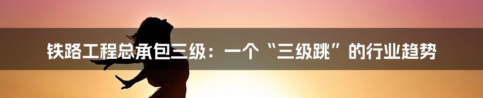 铁路工程总承包三级:一个“三级跳”的行业趋势