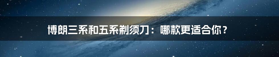 博朗三系和五系剃须刀:哪款更适合你?