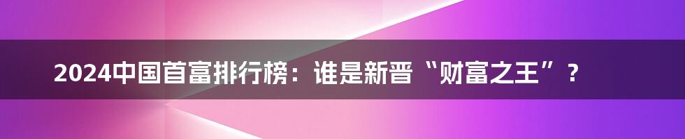 2024中国首富排行榜:谁是新晋“财富之王”?