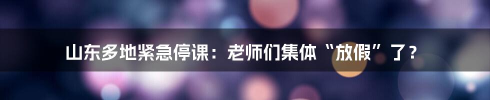 山东多地紧急停课:老师们集体“放假”了?