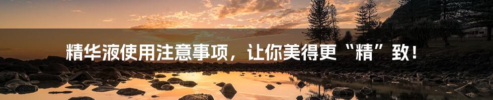 精华液使用注意事项，让你美得更“精”致！