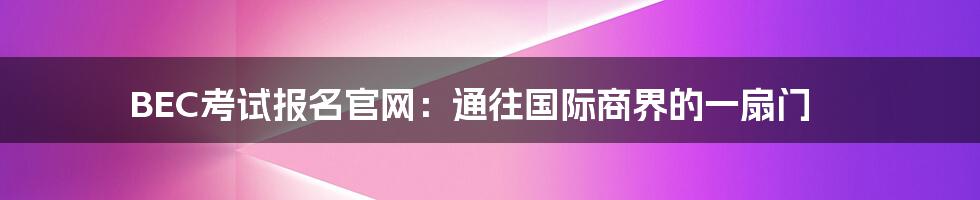 BEC考试报名官网:通往国际商界的一扇门