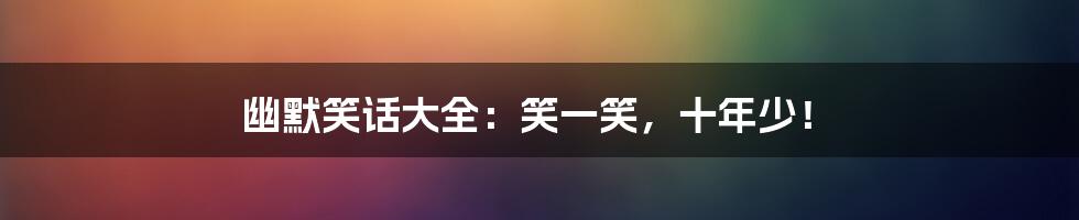 幽默笑话大全:笑一笑,十年少!