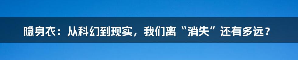 隐身衣:从科幻到现实,我们离“消失”还有多远?