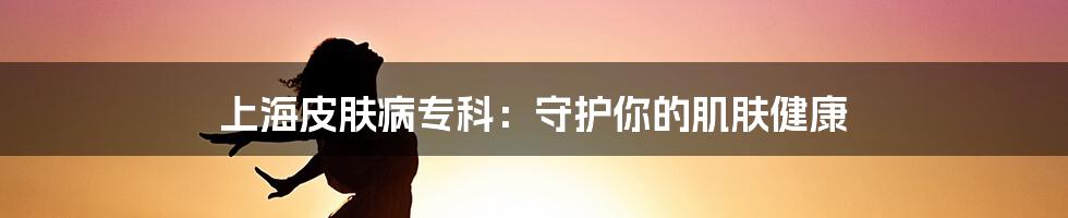 上海皮肤病专科:守护你的肌肤健康