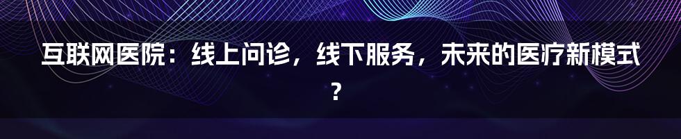 互联网医院：线上问诊，线下服务，未来的医疗新模式？