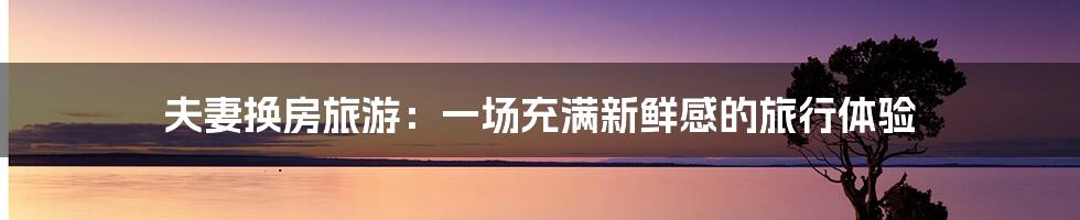 夫妻换房旅游:一场充满新鲜感的旅行体验