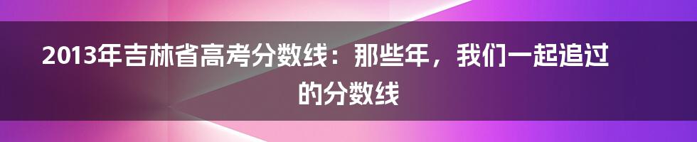 2013年吉林省高考分数线:那些年,我们一起追过的分数线