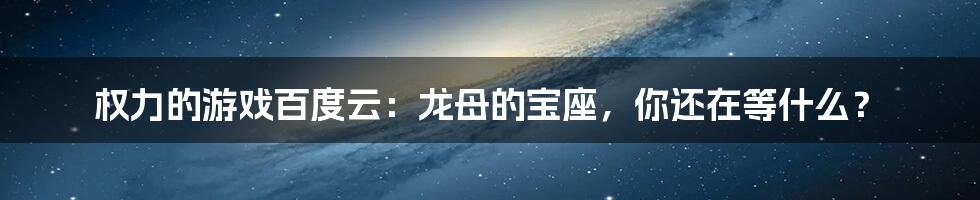 权力的游戏百度云：龙母的宝座，你还在等什么？