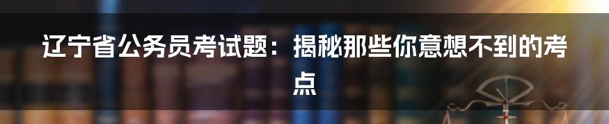 辽宁省公务员考试题:揭秘那些你意想不到的考点