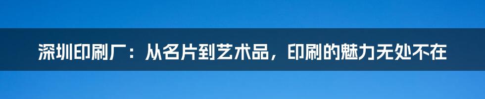 深圳印刷厂：从名片到艺术品，印刷的魅力无处不在