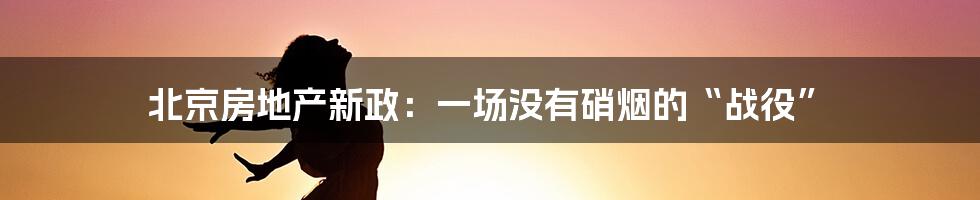 北京房地产新政:一场没有硝烟的“战役”