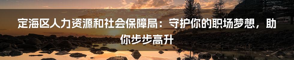 定海区人力资源和社会保障局:守护你的职场梦想,助你步步高升