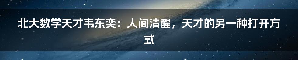 北大数学天才韦东奕:人间清醒,天才的另一种打开方式