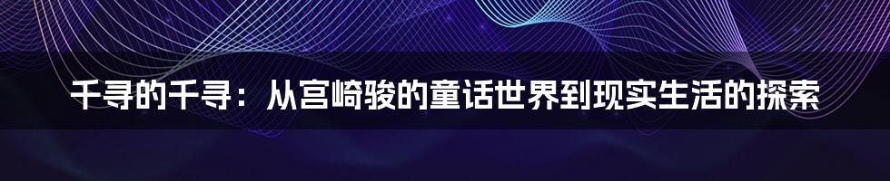 千寻的千寻:从宫崎骏的童话世界到现实生活的探索