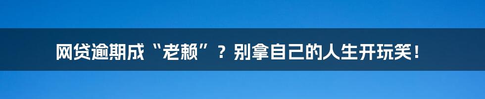 网贷逾期成“老赖”?别拿自己的人生开玩笑!