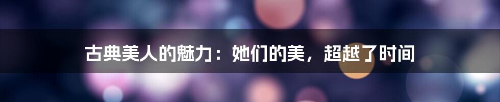 古典美人的魅力:她们的美,超越了时间