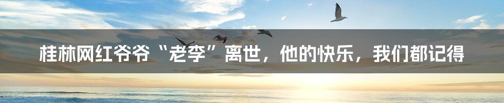 桂林网红爷爷“老李”离世,他的快乐,我们都记得