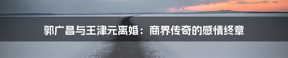 郭广昌与王津元离婚:商界传奇的感情终章